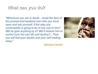 What can you do?What can you do?
“Whenever you are in doubt…recall the face of
the poorest and weakest man who you have
seen and ask yourself, if the step you
contemplate is going to be of any use to him?
Will he gain anything by it? Will it restore him to
control over his own life and destiny?...Then
you will find your doubts and your self melting
away.”
Mahatma Gandhi
 