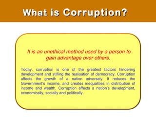 It is an unethical method used by a person to
gain advantage over others.
Today, corruption is one of the greatest factors hindering
development and stifling the realisation of democracy. Corruption
affects the growth of a nation adversely. It reduces the
Government’s income, and creates inequalities in distribution of
income and wealth. Corruption affects a nation’s development,
economically, socially and politically.
WhatWhat is Corruption?is Corruption?
 