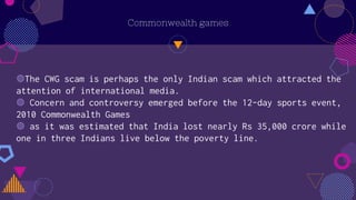 Commonwealth games
◍The CWG scam is perhaps the only Indian scam which attracted the
attention of international media.
◍ Concern and controversy emerged before the 12-day sports event,
2010 Commonwealth Games
◍ as it was estimated that India lost nearly Rs 35,000 crore while
one in three Indians live below the poverty line.
 