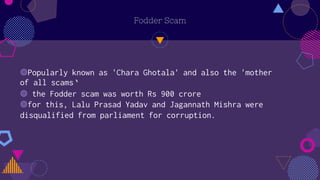 Fodder Scam
◍Popularly known as 'Chara Ghotala' and also the 'mother
of all scams‘
◍ the Fodder scam was worth Rs 900 crore
◍for this, Lalu Prasad Yadav and Jagannath Mishra were
disqualified from parliament for corruption.
 