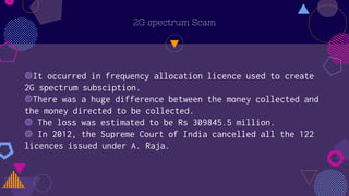 2G spectrum Scam
◍It occurred in frequency allocation licence used to create
2G spectrum subsciption.
◍There was a huge difference between the money collected and
the money directed to be collected.
◍ The loss was estimated to be Rs 309845.5 million.
◍ In 2012, the Supreme Court of India cancelled all the 122
licences issued under A. Raja.
 