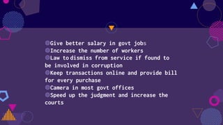 ◍Give better salary in govt jobs
◍Increase the number of workers
◍Law to dismiss from service if found to
be involved in corruption
◍Keep transactions online and provide bill
for every purchase
◍Camera in most govt offices
◍Speed up the judgment and increase the
courts
 