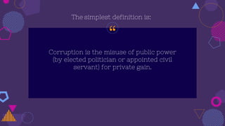 “
Corruption is the misuse of public power
(by elected politician or appointed civil
servant) for private gain.
The simplest definition is:
 