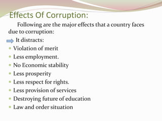 Effects Of Corruption:
Following are the major effects that a country faces
due to corruption:
It distracts:
 Violation of merit
 Less employment.
 No Economic stability
 Less prosperity
 Less respect for rights.
 Less provision of services
 Destroying future of education
 Law and order situation
 