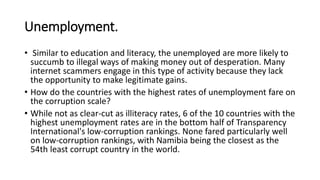 Unemployment.
• Similar to education and literacy, the unemployed are more likely to
succumb to illegal ways of making money out of desperation. Many
internet scammers engage in this type of activity because they lack
the opportunity to make legitimate gains.
• How do the countries with the highest rates of unemployment fare on
the corruption scale?
• While not as clear-cut as illiteracy rates, 6 of the 10 countries with the
highest unemployment rates are in the bottom half of Transparency
International's low-corruption rankings. None fared particularly well
on low-corruption rankings, with Namibia being the closest as the
54th least corrupt country in the world.
 