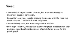 Greed:
• Greediness is impossible to tabulate, but it is undoubtedly an
important cause of corruption.
• Corruption continues to exist because the people with the most in a
society are not content with what they have.
• The more they have, the more they want to acquire.
• In corrupt societies, politics is an avenue for greed as leaders use their
positions to embezzle vast amounts of public funds meant for the
public good.
 