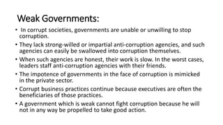 Weak Governments:
• In corrupt societies, governments are unable or unwilling to stop
corruption.
• They lack strong-willed or impartial anti-corruption agencies, and such
agencies can easily be swallowed into corruption themselves.
• When such agencies are honest, their work is slow. In the worst cases,
leaders staff anti-corruption agencies with their friends.
• The impotence of governments in the face of corruption is mimicked
in the private sector.
• Corrupt business practices continue because executives are often the
beneficiaries of those practices.
• A government which is weak cannot fight corruption because he will
not in any way be propelled to take good action.
 