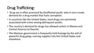 Drug Trafficking:
• Drug use is often practiced by disaffected youth, who in turn create
demand for a drug market that fuels corruption.
• In countries like the United States, hard drugs are commonly
associated with crime among delinquent youths.
• The country's demand for drugs has allowed cartels in Mexico and
Central America to flourish.
• The Mexican government is frequently held hostage by the will of
powerful drug gangs running supplies into the United States and
elsewhere.
 