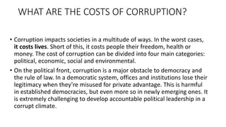 WHAT ARE THE COSTS OF CORRUPTION?
• Corruption impacts societies in a multitude of ways. In the worst cases,
it costs lives. Short of this, it costs people their freedom, health or
money. The cost of corruption can be divided into four main categories:
political, economic, social and environmental.
• On the political front, corruption is a major obstacle to democracy and
the rule of law. In a democratic system, offices and institutions lose their
legitimacy when they’re misused for private advantage. This is harmful
in established democracies, but even more so in newly emerging ones. It
is extremely challenging to develop accountable political leadership in a
corrupt climate.
 