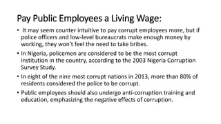 Pay Public Employees a Living Wage:
• It may seem counter intuitive to pay corrupt employees more, but if
police officers and low-level bureaucrats make enough money by
working, they won't feel the need to take bribes.
• In Nigeria, policemen are considered to be the most corrupt
institution in the country, according to the 2003 Nigeria Corruption
Survey Study.
• In eight of the nine most corrupt nations in 2013, more than 80% of
residents considered the police to be corrupt.
• Public employees should also undergo anti-corruption training and
education, emphasizing the negative effects of corruption.
 