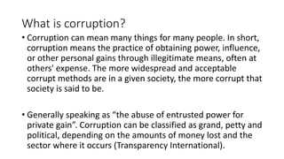 What is corruption?
• Corruption can mean many things for many people. In short,
corruption means the practice of obtaining power, influence,
or other personal gains through illegitimate means, often at
others' expense. The more widespread and acceptable
corrupt methods are in a given society, the more corrupt that
society is said to be.
• Generally speaking as “the abuse of entrusted power for
private gain”. Corruption can be classified as grand, petty and
political, depending on the amounts of money lost and the
sector where it occurs (Transparency International).
 