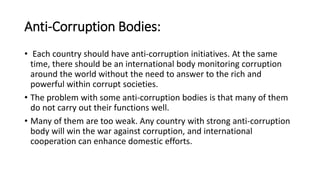 Anti-Corruption Bodies:
• Each country should have anti-corruption initiatives. At the same
time, there should be an international body monitoring corruption
around the world without the need to answer to the rich and
powerful within corrupt societies.
• The problem with some anti-corruption bodies is that many of them
do not carry out their functions well.
• Many of them are too weak. Any country with strong anti-corruption
body will win the war against corruption, and international
cooperation can enhance domestic efforts.
 