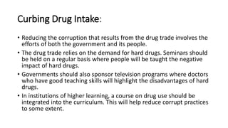 Curbing Drug Intake:
• Reducing the corruption that results from the drug trade involves the
efforts of both the government and its people.
• The drug trade relies on the demand for hard drugs. Seminars should
be held on a regular basis where people will be taught the negative
impact of hard drugs.
• Governments should also sponsor television programs where doctors
who have good teaching skills will highlight the disadvantages of hard
drugs.
• In institutions of higher learning, a course on drug use should be
integrated into the curriculum. This will help reduce corrupt practices
to some extent.
 