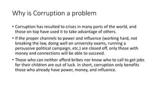 Why is Corruption a problem
• Corruption has resulted to crises in many parts of the world, and
those on top have used it to take advantage of others.
• If the proper channels to power and influence (working hard, not
breaking the law, doing well on university exams, running a
persuasive political campaign, etc.) are closed off, only those with
money and connections will be able to succeed.
• Those who can neither afford bribes nor know who to call to get jobs
for their children are out of luck. In short, corruption only benefits
those who already have power, money, and influence.
 