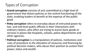 Types of Corruption
• Grand corruption consists of acts committed at a high level of
government that distort policies or the central functioning of the
state, enabling leaders to benefit at the expense of the public
good.
• Petty corruption refers to everyday abuse of entrusted power by
low- and mid-level public officials in their interactions with
ordinary citizens, who often are trying to access basic goods or
services in places like hospitals, schools, police departments and
other agencies.
• Political corruption is a manipulation of policies, institutions and
rules of procedure in the allocation of resources and financing by
political decision makers, who abuse their position to sustain their
power, status and wealth
 