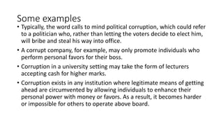 Some examples
• Typically, the word calls to mind political corruption, which could refer
to a politician who, rather than letting the voters decide to elect him,
will bribe and steal his way into office.
• A corrupt company, for example, may only promote individuals who
perform personal favors for their boss.
• Corruption in a university setting may take the form of lecturers
accepting cash for higher marks.
• Corruption exists in any institution where legitimate means of getting
ahead are circumvented by allowing individuals to enhance their
personal power with money or favors. As a result, it becomes harder
or impossible for others to operate above board.
 