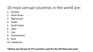10 most corrupt countries in the world are:
1. Somalia
2. North Korea
3. Afghanistan
4. Sudan
5. South Sudan
6. Libya
7. Iraq
8. Turkmenistan
9. Syria
10. Uzbekistan
*Ghana was 63 out of 177 countries used for the CPI that same year
 