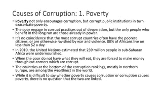 Causes of Corruption: 1. Poverty
• Poverty not only encourages corruption, but corrupt public institutions in turn
exacerbate poverty.
• The poor engage in corrupt practices out of desperation, but the only people who
benefit in the long run are those already in power.
• It's no coincidence that the most corrupt countries often have the poorest
citizens, or are otherwise ravished by war and violence. 80% of Africans live on
less than $2 a day.
• In 2010, the United Nations estimated that 239 million people in sub-Saharan
Africa were undernourished.
• When the poor do not have what they will eat, they are forced to make money
through cut-corners which are corrupt.
• The countries at the bottom of the corruption rankings, mostly in northern
Europe, are among the wealthiest in the world.
• While it is difficult to say whether poverty causes corruption or corruption causes
poverty, there is no question that the two are linked.
 