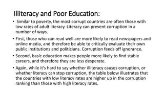 Illiteracy and Poor Education:
• Similar to poverty, the most corrupt countries are often those with
low rates of adult literacy. Literacy can prevent corruption in a
number of ways.
• First, those who can read well are more likely to read newspapers and
online media, and therefore be able to critically evaluate their own
public institutions and politicians. Corruption feeds off ignorance.
• Second, basic education makes people more likely to find stable
careers, and therefore they are less desperate.
• Again, while it's hard to say whether illiteracy causes corruption, or
whether literacy can stop corruption, the table below illustrates that
the countries with low literacy rates are higher up in the corruption
ranking than those with high literacy rates.
 