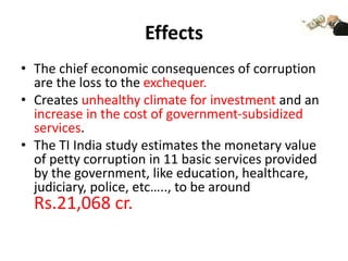 Effects
• The chief economic consequences of corruption
are the loss to the exchequer.
• Creates unhealthy climate for investment and an
increase in the cost of government-subsidized
services.
• The TI India study estimates the monetary value
of petty corruption in 11 basic services provided
by the government, like education, healthcare,
judiciary, police, etc….., to be around
Rs.21,068 cr.
 
