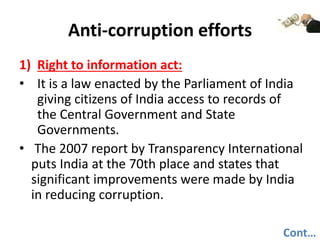 Anti-corruption efforts
1) Right to information act:
• It is a law enacted by the Parliament of India
giving citizens of India access to records of
the Central Government and State
Governments.
• The 2007 report by Transparency International
puts India at the 70th place and states that
significant improvements were made by India
in reducing corruption.
Cont…
 