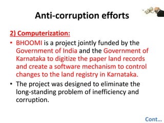 Anti-corruption efforts
2) Computerization:
• BHOOMI is a project jointly funded by the
Government of India and the Government of
Karnataka to digitize the paper land records
and create a software mechanism to control
changes to the land registry in Karnataka.
• The project was designed to eliminate the
long-standing problem of inefficiency and
corruption.
Cont…
 