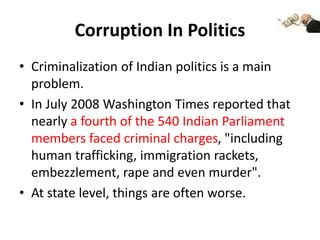 Corruption In Politics
• Criminalization of Indian politics is a main
problem.
• In July 2008 Washington Times reported that
nearly a fourth of the 540 Indian Parliament
members faced criminal charges, "including
human trafficking, immigration rackets,
embezzlement, rape and even murder".
• At state level, things are often worse.
 
