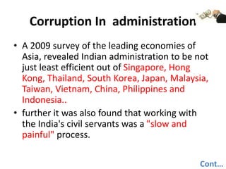 Corruption In administration
• A 2009 survey of the leading economies of
Asia, revealed Indian administration to be not
just least efficient out of Singapore, Hong
Kong, Thailand, South Korea, Japan, Malaysia,
Taiwan, Vietnam, China, Philippines and
Indonesia..
• further it was also found that working with
the India's civil servants was a "slow and
painful" process.
Cont…
 