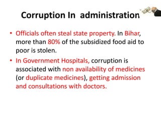 Corruption In administration
• Officials often steal state property. In Bihar,
more than 80% of the subsidized food aid to
poor is stolen.
• In Government Hospitals, corruption is
associated with non availability of medicines
(or duplicate medicines), getting admission
and consultations with doctors.
 