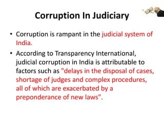 Corruption In Judiciary
• Corruption is rampant in the judicial system of
India.
• According to Transparency International,
judicial corruption in India is attributable to
factors such as "delays in the disposal of cases,
shortage of judges and complex procedures,
all of which are exacerbated by a
preponderance of new laws".
 