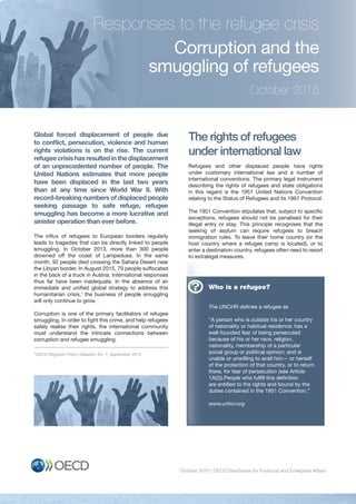 October 2015 | OECD Directorate for Financial and Enterprise Affairs 1
Corruption and the
smuggling of refugees
Global forced displacement of people due
to conﬂict, persecution, violence and human
rights violations is on the rise. The current
refugeecrisishasresultedinthedisplacement
of an unprecedented number of people. The
United Nations estimates that more people
have been displaced in the last two years
than at any time since World War II. With
record-breaking numbers of displaced people
seeking passage to safe refuge, refugee
smuggling has become a more lucrative and
sinister operation than ever before.
The influx of refugees to European borders regularly
leads to tragedies that can be directly linked to people
smuggling. In October 2013, more than 300 people
drowned off the coast of Lampedusa. In the same
month, 92 people died crossing the Sahara Desert near
the Libyan border. In August 2015, 70 people suffocated
in the back of a truck in Austria. International responses
thus far have been inadequate. In the absence of an
immediate and unified global strategy to address this
humanitarian crisis,1
the business of people smuggling
will only continue to grow.
Corruption is one of the primary facilitators of refugee
smuggling. In order to fight this crime, and help refugees
safely realise their rights, the international community
must understand the intricate connections between
corruption and refugee smuggling.
The rights of refugees
under international law
Refugees and other displaced people have rights
under customary international law and a number of
international conventions. The primary legal instrument
describing the rights of refugees and state obligations
in this regard is the 1951 United Nations Convention
relating to the Status of Refugees and its 1967 Protocol.
The 1951 Convention stipulates that, subject to specific
exceptions, refugees should not be penalised for their
illegal entry or stay. This principle recognises that the
seeking of asylum can require refugees to breach
immigration rules. To leave their home country (or the
host country where a refugee camp is located), or to
enter a destination country, refugees often need to resort
to extralegal measures.
Responses to the refugee crisis
October 2015
Who is a refugee?
The UNCHR defines a refugee as
“A person who is outside his or her country
of nationality or habitual residence; has a
well-founded fear of being persecuted
because of his or her race, religion,
nationality, membership of a particular
social group or political opinion; and is
unable or unwilling to avail him— or herself
of the protection of that country, or to return
there, for fear of persecution (see Article
1A(2)).People who fulfill this definition
are entitled to the rights and bound by the
duties contained in the 1951 Convention.”
www.unhcr.org
Who is a refugee?
The UNCHR defines a refugee as
there, for fear of persecution (see Article
?
1
OECD Migration Policy Debates, No. 7, September 2015.
 