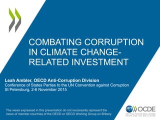 COMBATING CORRUPTION
IN CLIMATE CHANGE-
RELATED INVESTMENT
Leah Ambler, OECD Anti-Corruption Division
Conference of States Parties to the UN Convention against Corruption
St Petersburg, 2-6 November 2015
The views expressed in this presentation do not necessarily represent the
views of member countries of the OECD or OECD Working Group on Bribery
 