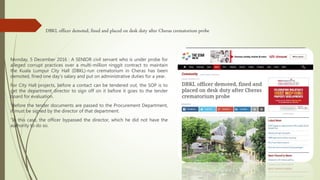 DBKL officer demoted, fined and placed on desk duty after Cheras crematorium probe
Monday, 5 December 2016 : A SENIOR civil servant who is under probe for
alleged corrupt practices over a multi-million ringgit contract to maintain
the Kuala Lumpur City Hall (DBKL)-run crematorium in Cheras has been
demoted, fined one day’s salary and put on administrative duties for a year.
For City Hall projects, before a contact can be tendered out, the SOP is to
get the department director to sign off on it before it goes to the tender
board for evaluation.
“Before the tender documents are passed to the Procurement Department,
it must be signed by the director of that department.
“In this case, the officer bypassed the director, which he did not have the
authority to do so.
 