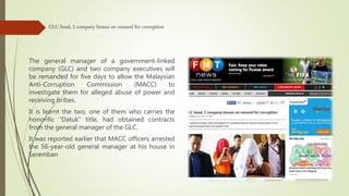 GLC head, 2 company bosses on remand for corruption
The general manager of a government-linked
company (GLC) and two company executives will
be remanded for five days to allow the Malaysian
Anti-Corruption Commission (MACC) to
investigate them for alleged abuse of power and
receiving bribes.
It is learnt the two, one of them who carries the
honorific “Datuk” title, had obtained contracts
from the general manager of the GLC.
It was reported earlier that MACC officers arrested
the 56-year-old general manager at his house in
Seremban
 