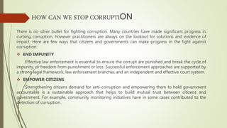 HOW CAN WE STOP CORRUPTION
There is no silver bullet for fighting corruption. Many countries have made significant progress in
curbing corruption, however practitioners are always on the lookout for solutions and evidence of
impact. Here are few ways that citizens and governments can make progress in the fight against
corruption:
 END IMPUNITY
Effective law enforcement is essential to ensure the corrupt are punished and break the cycle of
impunity, or freedom from punishment or loss. Successful enforcement approaches are supported by
a strong legal framework, law enforcement branches and an independent and effective court system.
 EMPOWER CITIZENS
Strengthening citizens demand for anti-corruption and empowering them to hold government
accountable is a sustainable approach that helps to build mutual trust between citizens and
government. For example, community monitoring initiatives have in some cases contributed to the
detection of corruption.
 