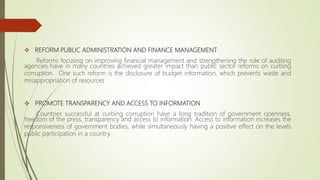  REFORM PUBLIC ADMINISTRATION AND FINANCE MANAGEMENT
Reforms focusing on improving financial management and strengthening the role of auditing
agencies have in many countries achieved greater impact than public sector reforms on curbing
corruption. One such reform is the disclosure of budget information, which prevents waste and
misappropriation of resources
 PROMOTE TRANSPARENCY AND ACCESS TO INFORMATION
Countries successful at curbing corruption have a long tradition of government openness,
freedom of the press, transparency and access to information. Access to information increases the
responsiveness of government bodies, while simultaneously having a positive effect on the levels
public participation in a country.
 