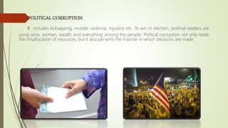 POLITICAL CORRUPTION
It includes kidnapping, murder, violence, injustice etc. To win in election, political leaders are
using wine, women, wealth and everything among the people. Political corruption not only leads
the misallocation of resources, but it also perverts the manner in which decisions are made.
 