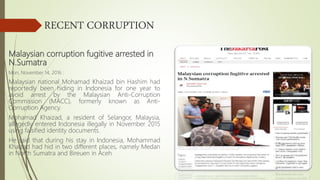 RECENT CORRUPTION
Malaysian corruption fugitive arrested in
N.Sumatra
Mon, November 14, 2016 :
Malaysian national Mohamad Khaizad bin Hashim had
reportedly been hiding in Indonesia for one year to
avoid arrest by the Malaysian Anti-Corruption
Commission (MACC), formerly known as Anti-
Corruption Agency.
Mohamad Khaizad, a resident of Selangor, Malaysia,
allegedly entered Indonesia illegally in November 2015
using falsified identity documents.
He said that during his stay in Indonesia, Mohammad
Khaizad had hid in two different places, namely Medan
in North Sumatra and Bireuen in Aceh
 