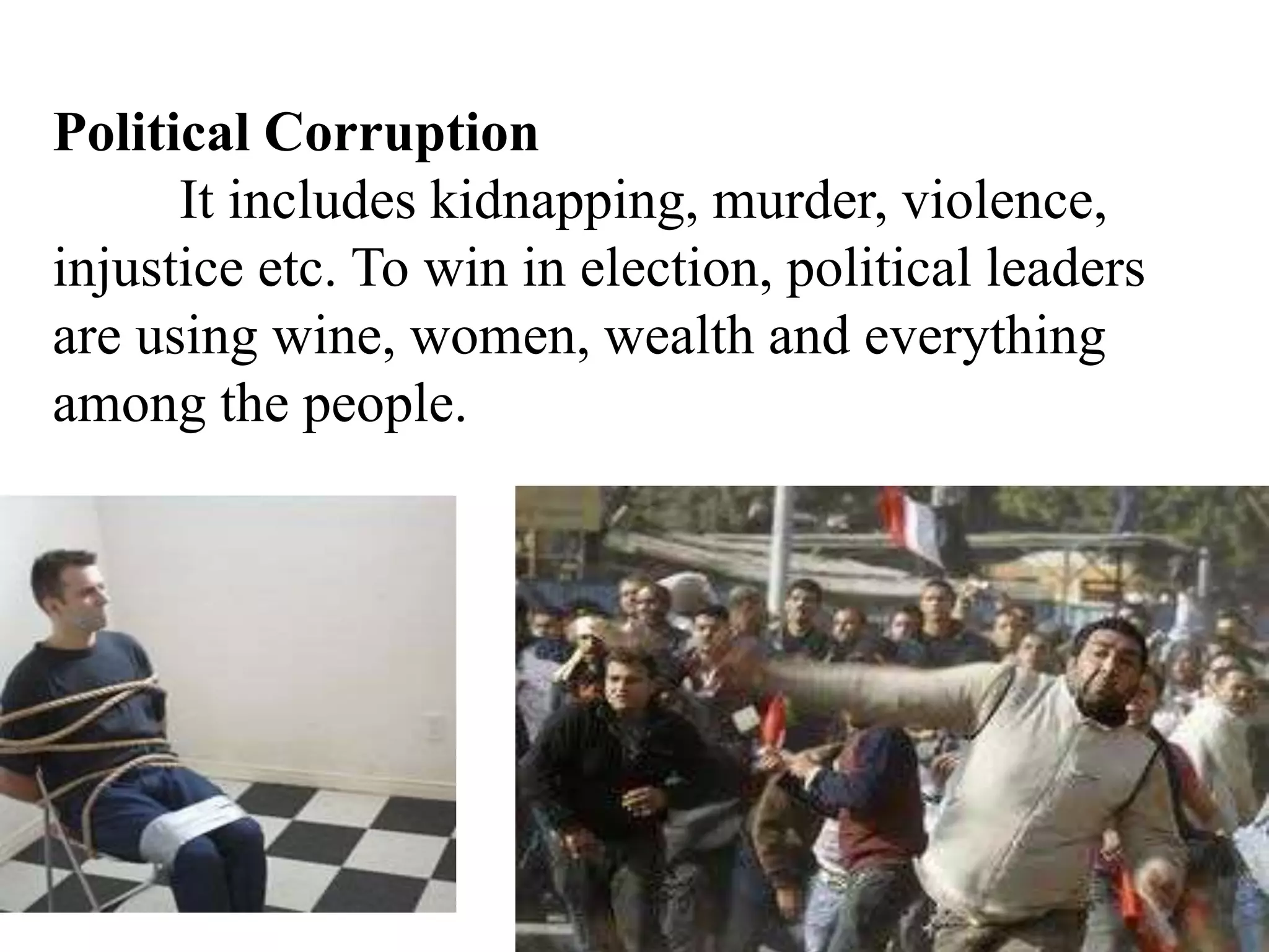 Political Corruption
It includes kidnapping, murder, violence,
injustice etc. To win in election, political leaders
are using wine, women, wealth and everything
among the people.
 