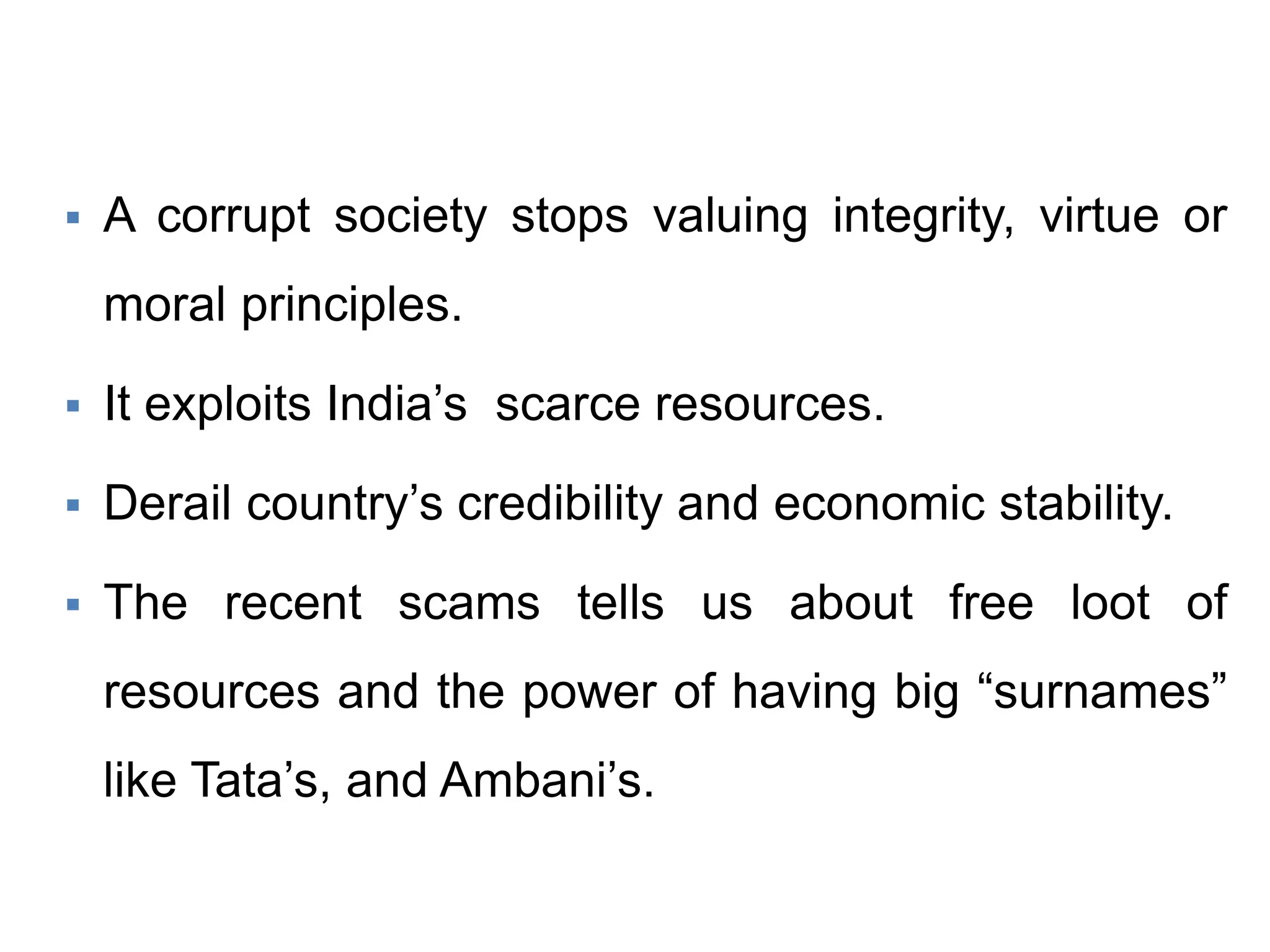  A corrupt society stops valuing integrity, virtue or
moral principles.
 It exploits India’s scarce resources.
 Derail country’s credibility and economic stability.
 The recent scams tells us about free loot of
resources and the power of having big “surnames”
like Tata’s, and Ambani’s.
 