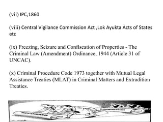 (vii) IPC,1860
(viii) Central Vigilance Commission Act ,Lok Ayukta Acts of States
etc
(ix) Freezing, Seizure and Confiscation of Properties - The
Criminal Law (Amendment) Ordinance, 1944 (Article 31 of
UNCAC).
(x) Criminal Procedure Code 1973 together with Mutual Legal
Assistance Treaties (MLAT) in Criminal Matters and Extradition
Treaties.
 
