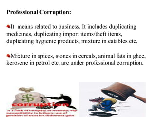 Professional Corruption:
It means related to business. It includes duplicating
medicines, duplicating import items/theft items,
duplicating hygienic products, mixture in eatables etc.
Mixture in spices, stones in cereals, animal fats in ghee,
kerosene in petrol etc. are under professional corruption.
 