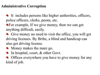 Administrative Corruption
It includes persons like higher authorities, officers,
police officers, clerks, peons, etc.
For example, If we give money, then we can get
anything difficult, easily.
Give money no need to visit the office, you will get
driving licenses. By Bribe, a blind and handicap can
also get driving license.
Money makes the mare go.
In hospital, court, & other Govt.
Offices everywhere you have to give money for any
kind of job.
 