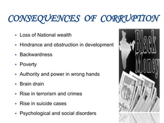 CONSEQUENCES OF CORRUPTION
 Loss of National wealth
 Hindrance and obstruction in development
 Backwardness
 Poverty
 Authority and power in wrong hands
 Brain drain
 Rise in terrorism and crimes
 Rise in suicide cases
 Psychological and social disorders
 
