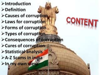 Introduction
Definition
Causes of corruption
Laws for corruption
Forms of corruption
Types of corruption
Consequences of corruption
Cures of corruption
Statistical analysis
A-Z Scams in india
In my own view
 