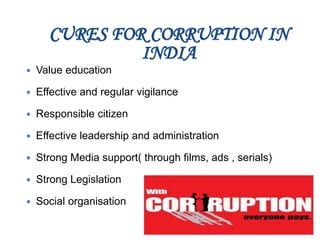 CURES FOR CORRUPTION IN
INDIA
 Value education
 Effective and regular vigilance
 Responsible citizen
 Effective leadership and administration
 Strong Media support( through films, ads , serials)
 Strong Legislation
 Social organisation
 