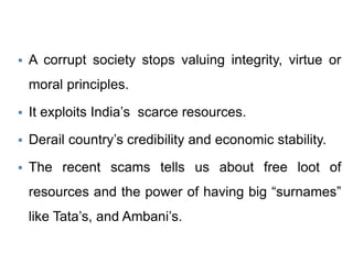  A corrupt society stops valuing integrity, virtue or
moral principles.
 It exploits India’s scarce resources.
 Derail country’s credibility and economic stability.
 The recent scams tells us about free loot of
resources and the power of having big “surnames”
like Tata’s, and Ambani’s.
 