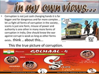 • Corruption is not just cash changing hands it is far
bigger and far dangerous and far more complex ...
let us fight all forms of corruption in the society ,
scams is just one form, misuse of power and
authority is one other in many more forms of
corruption in India, One should know the war
against corrupt is weak as long as other forms
exists.. think .. about this...
This the true picture of corruption.
 