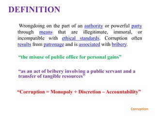 DEFINITION
Wrongdoing on the part of an authority or powerful party
through means that are illegitimate, immoral, or
incompatible with ethical standards. Corruption often
results from patronage and is associated with bribery.
“Corruption = Monopoly + Discretion – Accountability”
“the misuse of public office for personal gains”
“as an act of bribery involving a public servant and a
transfer of tangible resources”
 