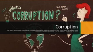 CorruptionWhat makes a person corrupt? A corrupt person is who suborns or accepts to be suborned to obtain profits for himself/herself, for a party or for the
government. Therefore, the corruption is the use (or abuse) if the power for self-profit.
 